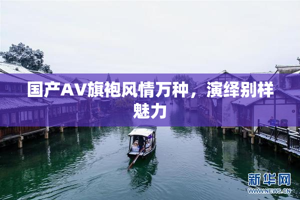 国产AV旗袍风情万种，演绎别样魅力