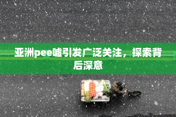 亚洲pee嘘引发广泛关注，探索背后深意