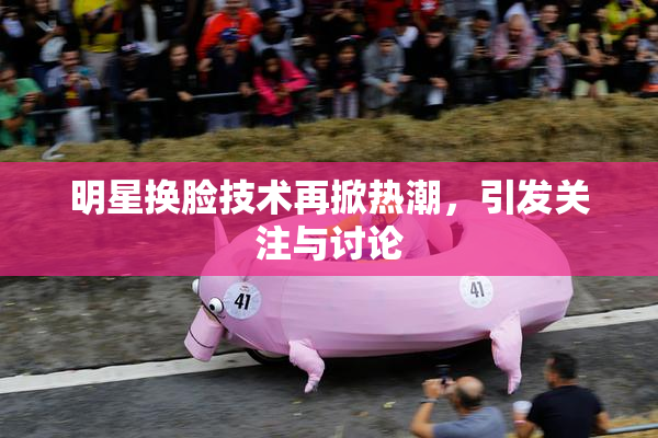 明星换脸技术再掀热潮，引发关注与讨论
