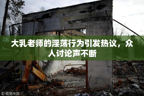 大乳老师的淫荡行为引发热议，众人讨论声不断