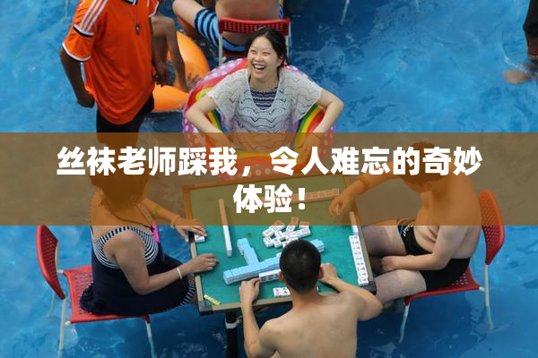 丝袜老师踩我，令人难忘的奇妙体验！
