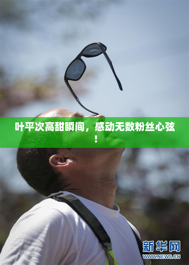 叶平次高甜瞬间，感动无数粉丝心弦！