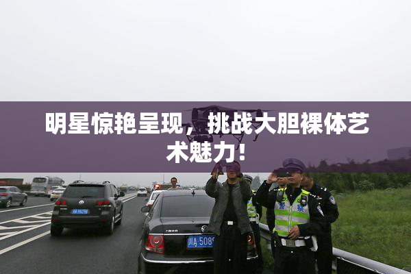 明星惊艳呈现，挑战大胆裸体艺术魅力！