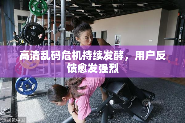 高清乱码危机持续发酵，用户反馈愈发强烈