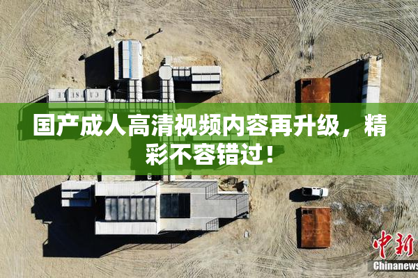 国产成人高清视频内容再升级，精彩不容错过！