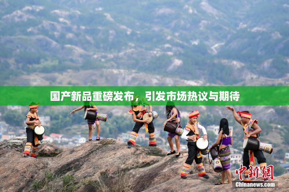 国产新品重磅发布，引发市场热议与期待