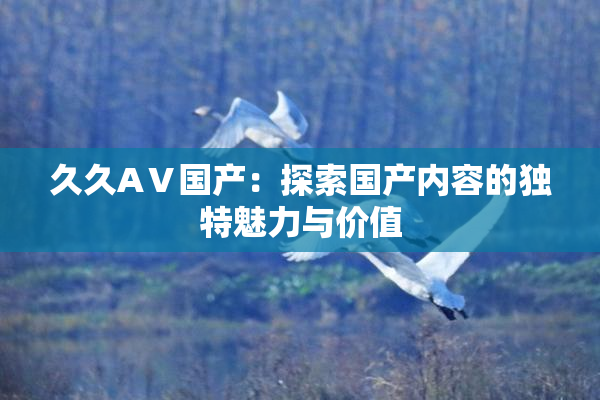 久久AⅤ国产：探索国产内容的独特魅力与价值
