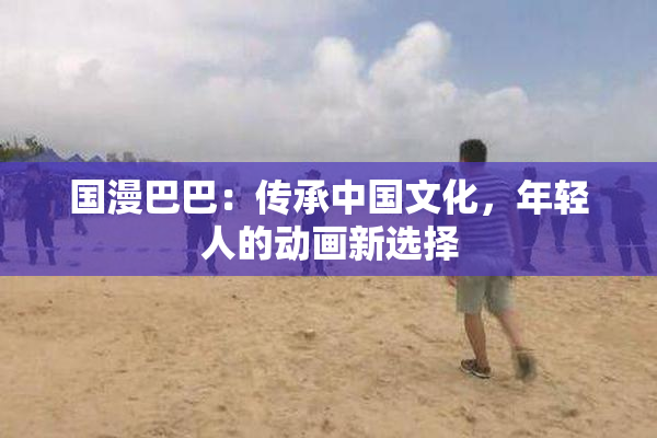 国漫巴巴：传承中国文化，年轻人的动画新选择