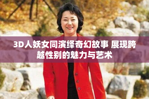 3D人妖女同演绎奇幻故事 展现跨越性别的魅力与艺术