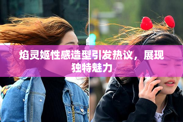 焰灵姬性感造型引发热议，展现独特魅力