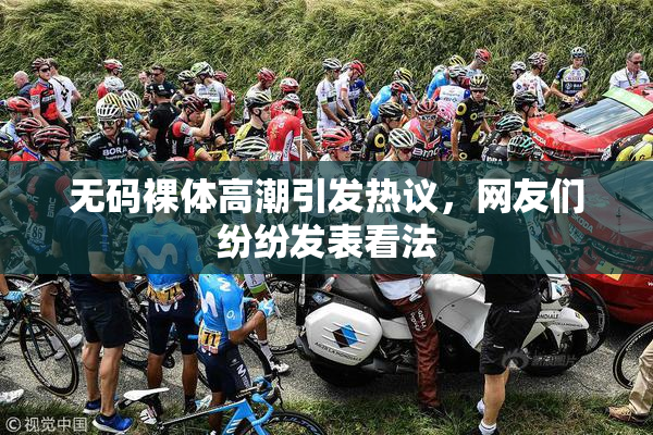 无码裸体高潮引发热议，网友们纷纷发表看法