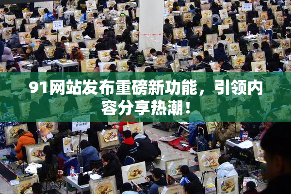 91网站发布重磅新功能，引领内容分享热潮！
