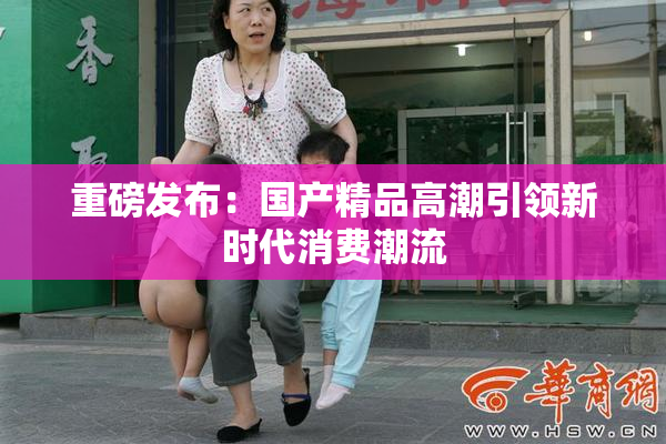 重磅发布：国产精品高潮引领新时代消费潮流