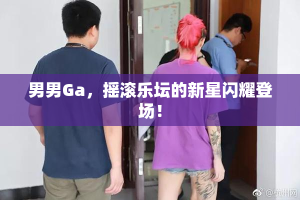 男男Ga，摇滚乐坛的新星闪耀登场！