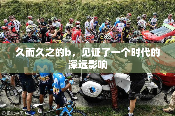 久而久之的b，见证了一个时代的深远影响