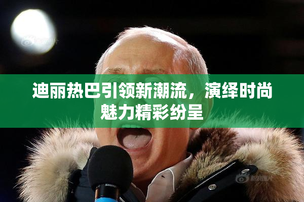 迪丽热巴引领新潮流，演绎时尚魅力精彩纷呈