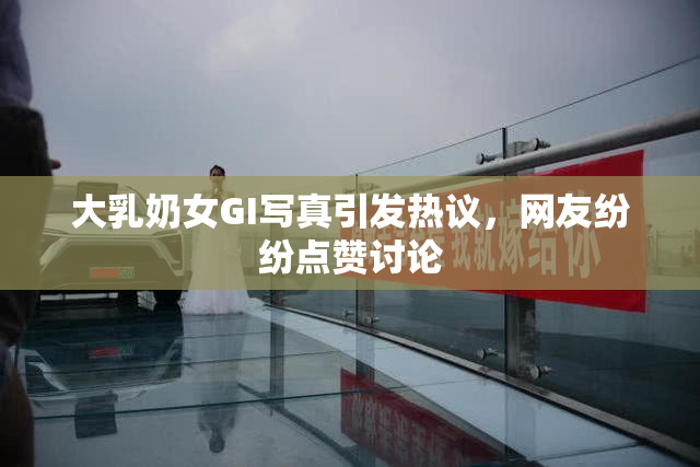 大乳奶女GI写真引发热议，网友纷纷点赞讨论