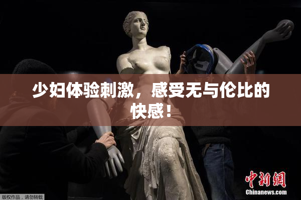 少妇体验刺激，感受无与伦比的快感！