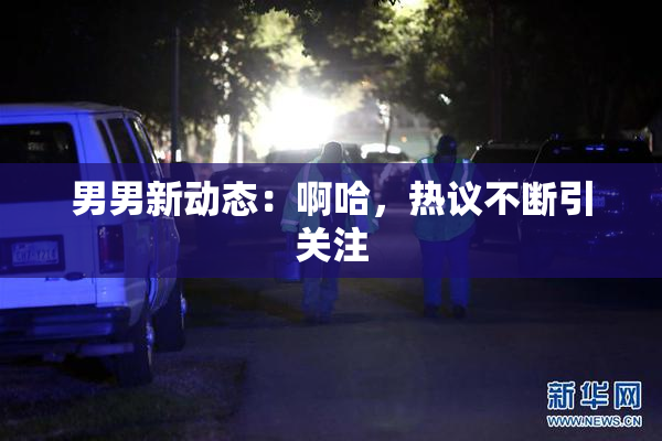 男男新动态：啊哈，热议不断引关注