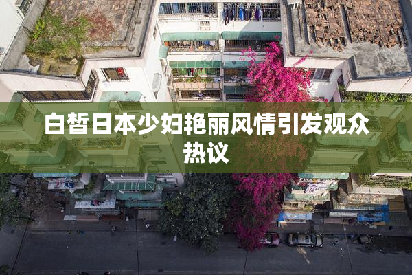 白皙日本少妇艳丽风情引发观众热议