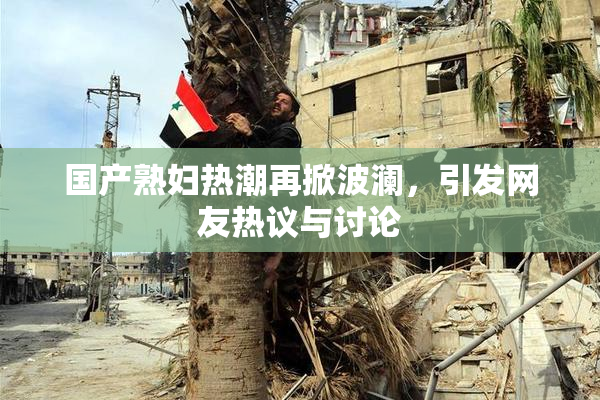 国产熟妇热潮再掀波澜，引发网友热议与讨论