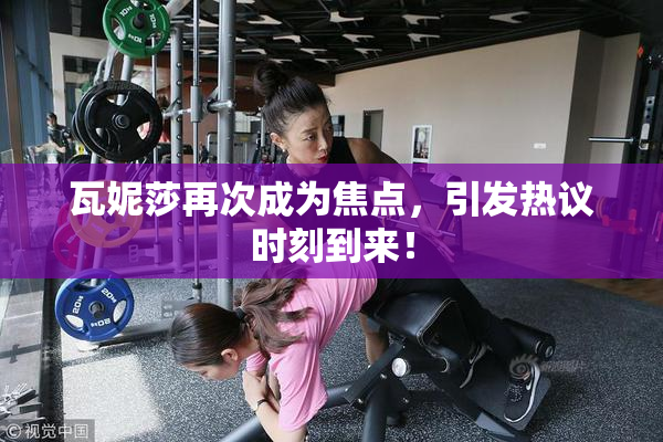 瓦妮莎再次成为焦点，引发热议时刻到来！