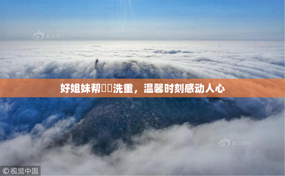 好姐妹帮妺妺洗重，温馨时刻感动人心