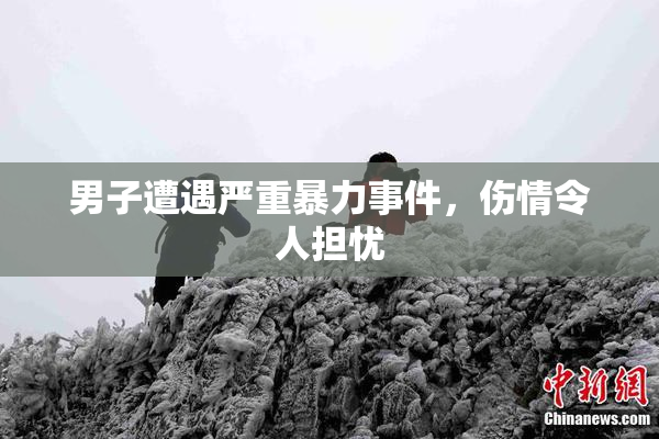 男子遭遇严重暴力事件，伤情令人担忧