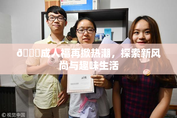 🔞成人福再掀热潮，探索新风尚与趣味生活