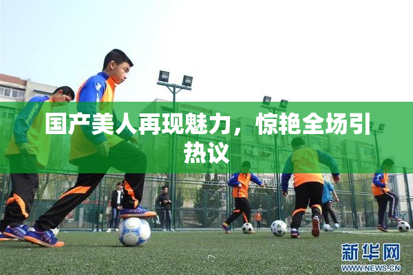 国产美人再现魅力，惊艳全场引热议