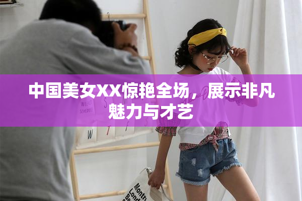 中国美女XX惊艳全场，展示非凡魅力与才艺