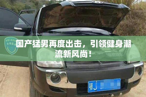 国产猛男再度出击，引领健身潮流新风尚！
