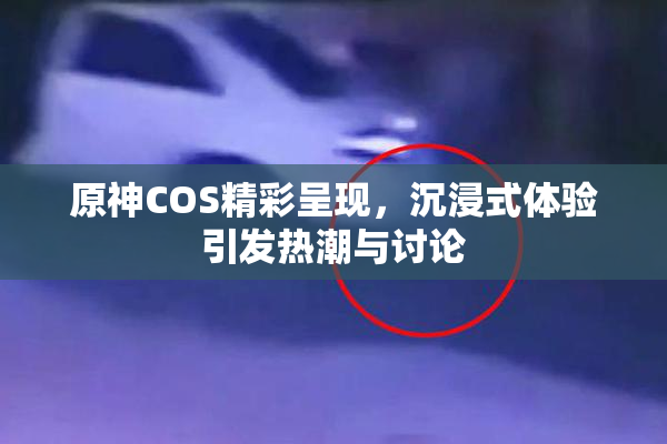 原神COS精彩呈现，沉浸式体验引发热潮与讨论