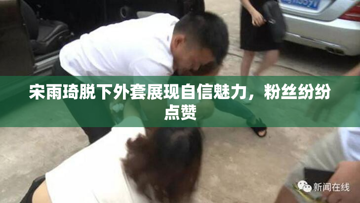 宋雨琦脱下外套展现自信魅力，粉丝纷纷点赞