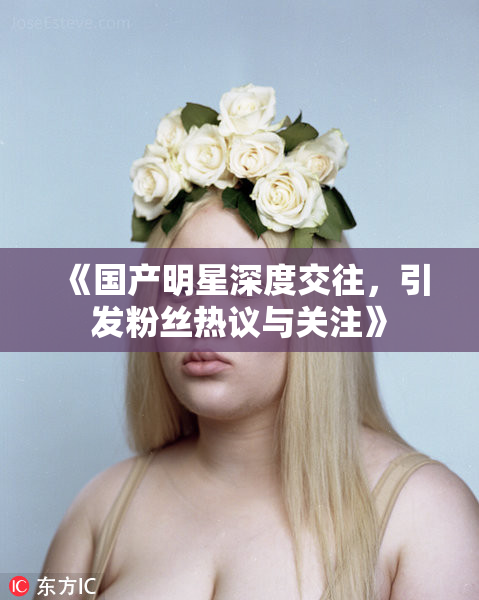 《国产明星深度交往，引发粉丝热议与关注》
