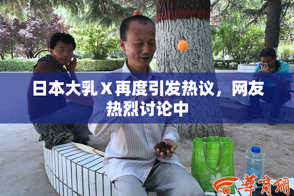 日本大乳Ⅹ再度引发热议，网友热烈讨论中