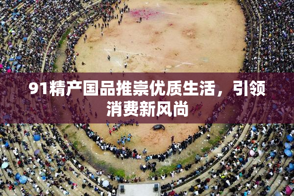 91精产国品推崇优质生活，引领消费新风尚