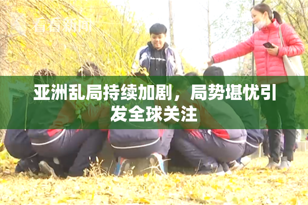 亚洲乱局持续加剧，局势堪忧引发全球关注