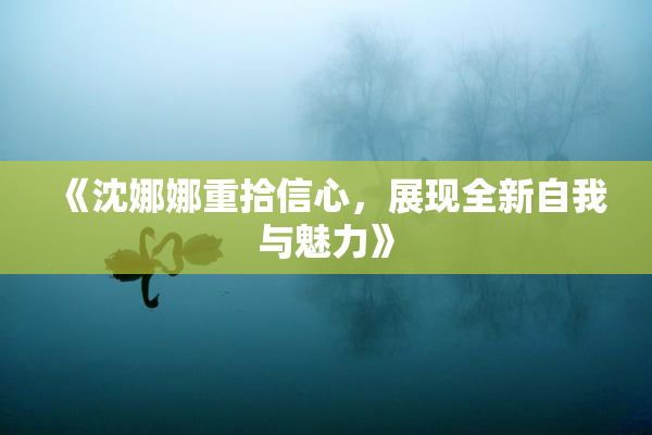 《沈娜娜重拾信心，展现全新自我与魅力》