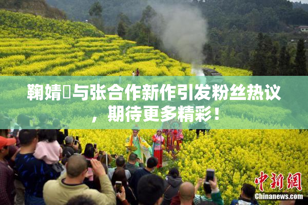 鞠婧祎与张合作新作引发粉丝热议，期待更多精彩！