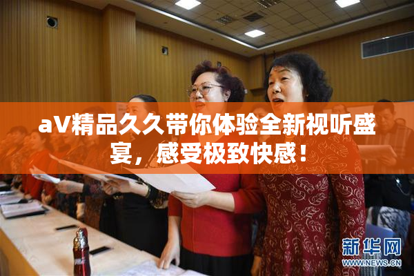 aV精品久久带你体验全新视听盛宴，感受极致快感！
