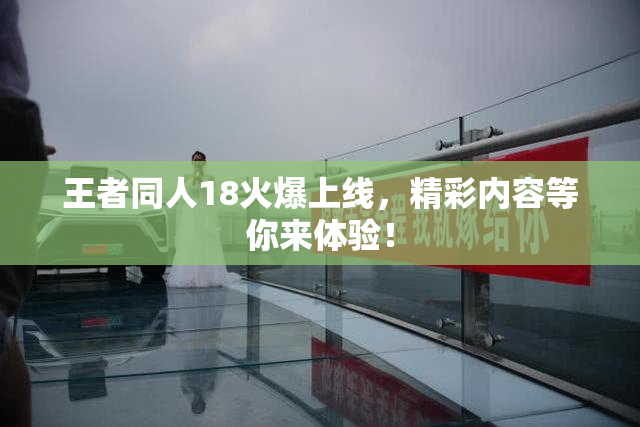 王者同人18火爆上线，精彩内容等你来体验！