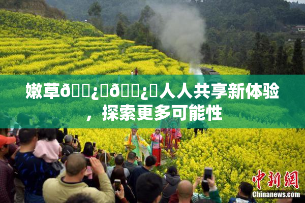 嫩草🌿‌🌿‌人人共享新体验，探索更多可能性