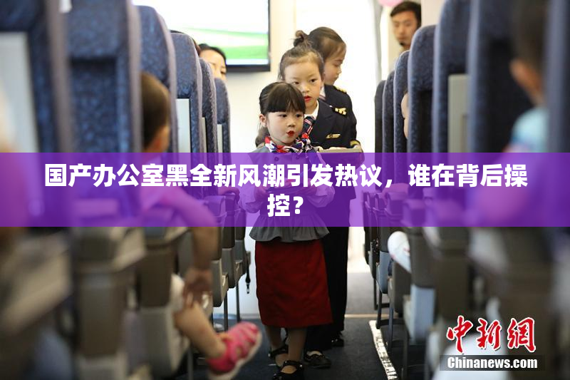 国产办公室黑全新风潮引发热议，谁在背后操控？