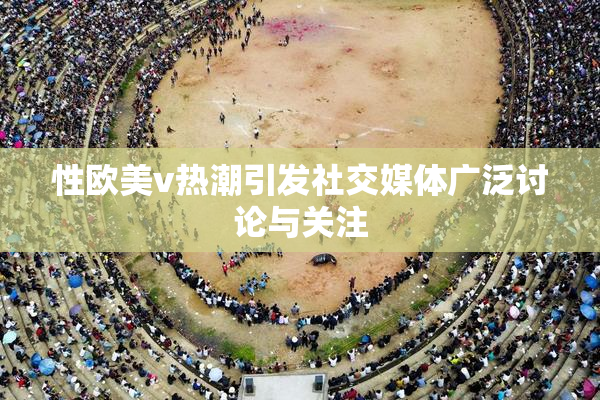 性欧美v热潮引发社交媒体广泛讨论与关注
