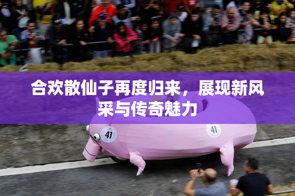 合欢散仙子再度归来，展现新风采与传奇魅力
