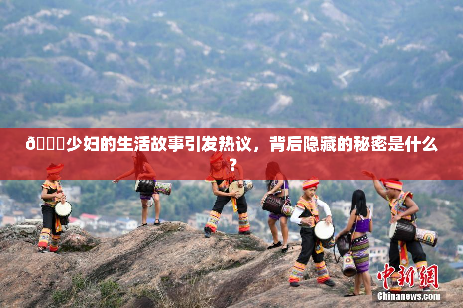 🔞少妇的生活故事引发热议，背后隐藏的秘密是什么？