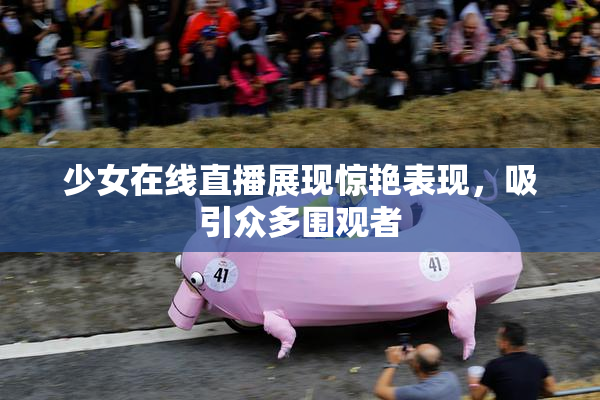 少女在线直播展现惊艳表现，吸引众多围观者