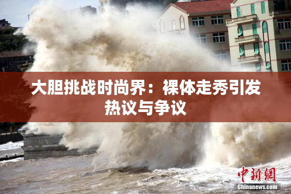 大胆挑战时尚界：裸体走秀引发热议与争议