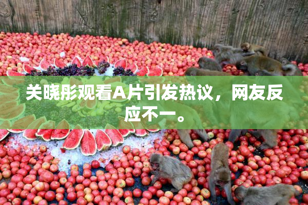 关晓彤观看A片引发热议，网友反应不一。